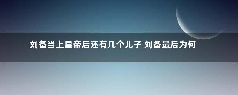 刘备当上皇帝后还有几个儿子 刘备最后为何传位给阿斗